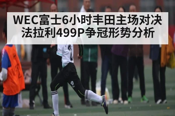 WEC富士6小时丰田主场对决法拉利499P争冠形势分析