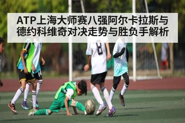 ATP上海大师赛八强阿尔卡拉斯与德约科维奇对决走势与胜负手解析