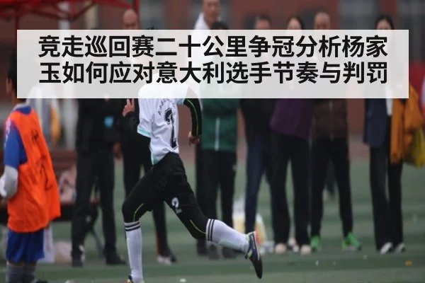 竞走巡回赛二十公里争冠分析杨家玉如何应对意大利选手节奏与判罚
