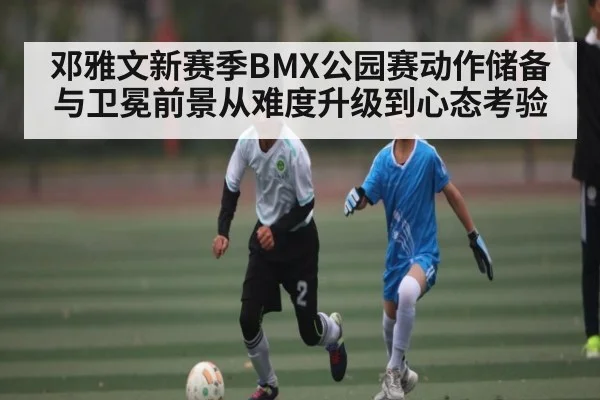 邓雅文新赛季BMX公园赛动作储备与卫冕前景从难度升级到心态考验
